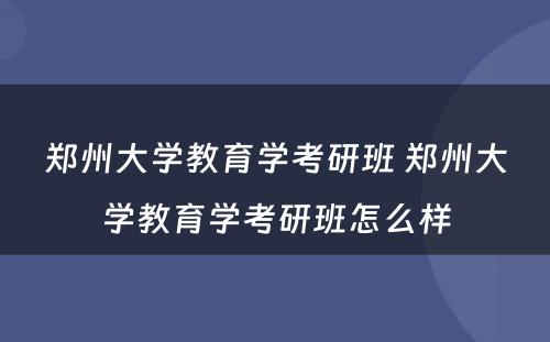 郑州大学教育学考研班 郑州大学教育学考研班怎么样