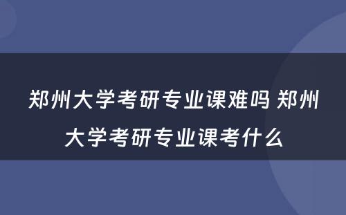 郑州大学考研专业课难吗 郑州大学考研专业课考什么