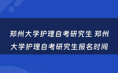 郑州大学护理自考研究生 郑州大学护理自考研究生报名时间