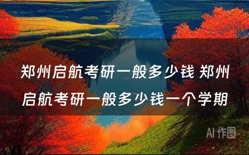 郑州启航考研一般多少钱 郑州启航考研一般多少钱一个学期