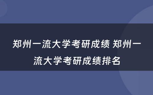 郑州一流大学考研成绩 郑州一流大学考研成绩排名