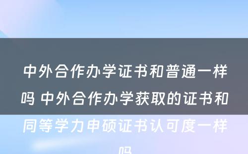 中外合作办学证书和普通一样吗 中外合作办学获取的证书和同等学力申硕证书认可度一样吗