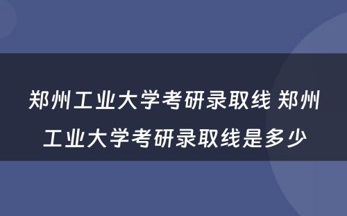 郑州工业大学考研录取线 郑州工业大学考研录取线是多少