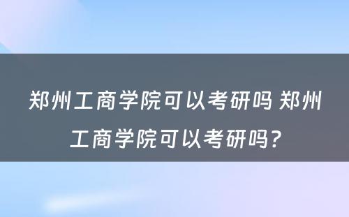 郑州工商学院可以考研吗 郑州工商学院可以考研吗?