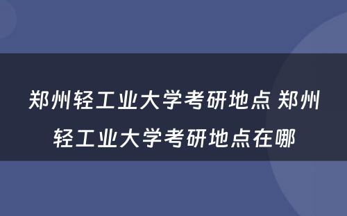 郑州轻工业大学考研地点 郑州轻工业大学考研地点在哪