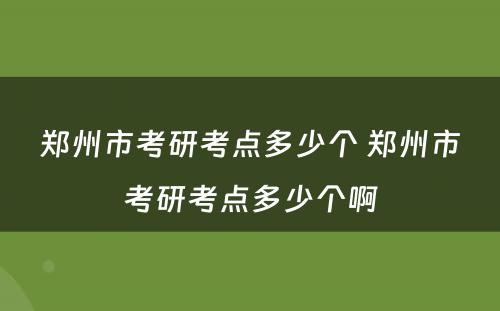 郑州市考研考点多少个 郑州市考研考点多少个啊