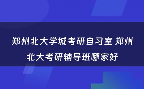 郑州北大学城考研自习室 郑州北大考研辅导班哪家好