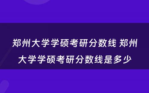 郑州大学学硕考研分数线 郑州大学学硕考研分数线是多少