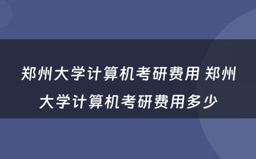 郑州大学计算机考研费用 郑州大学计算机考研费用多少