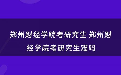 郑州财经学院考研究生 郑州财经学院考研究生难吗