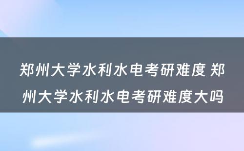 郑州大学水利水电考研难度 郑州大学水利水电考研难度大吗