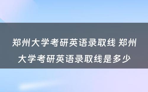 郑州大学考研英语录取线 郑州大学考研英语录取线是多少