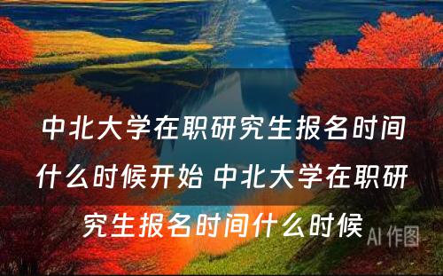 中北大学在职研究生报名时间什么时候开始 中北大学在职研究生报名时间什么时候