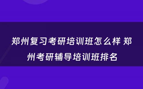 郑州复习考研培训班怎么样 郑州考研辅导培训班排名