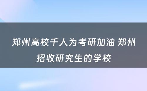 郑州高校千人为考研加油 郑州招收研究生的学校