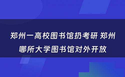 郑州一高校图书馆扔考研 郑州哪所大学图书馆对外开放