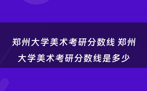 郑州大学美术考研分数线 郑州大学美术考研分数线是多少