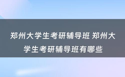 郑州大学生考研辅导班 郑州大学生考研辅导班有哪些