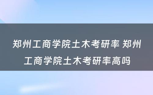 郑州工商学院土木考研率 郑州工商学院土木考研率高吗