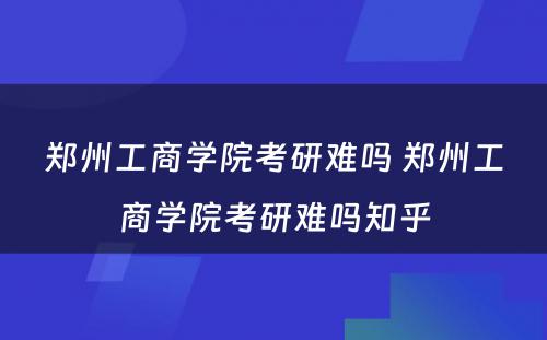 郑州工商学院考研难吗 郑州工商学院考研难吗知乎