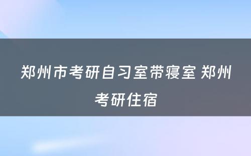 郑州市考研自习室带寝室 郑州考研住宿