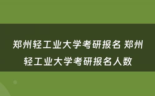 郑州轻工业大学考研报名 郑州轻工业大学考研报名人数