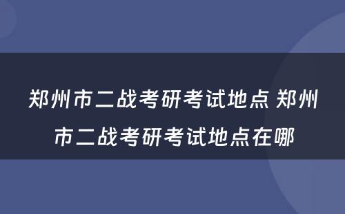 郑州市二战考研考试地点 郑州市二战考研考试地点在哪