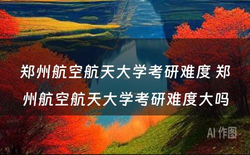 郑州航空航天大学考研难度 郑州航空航天大学考研难度大吗