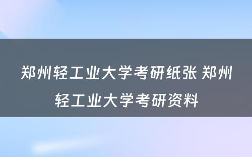 郑州轻工业大学考研纸张 郑州轻工业大学考研资料