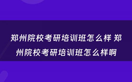 郑州院校考研培训班怎么样 郑州院校考研培训班怎么样啊