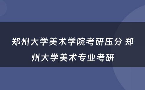 郑州大学美术学院考研压分 郑州大学美术专业考研