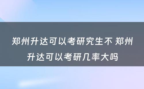 郑州升达可以考研究生不 郑州升达可以考研几率大吗