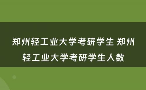 郑州轻工业大学考研学生 郑州轻工业大学考研学生人数