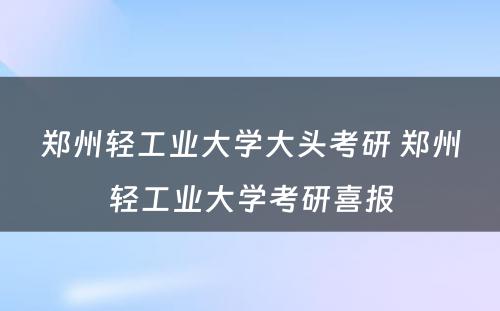 郑州轻工业大学大头考研 郑州轻工业大学考研喜报