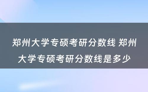 郑州大学专硕考研分数线 郑州大学专硕考研分数线是多少