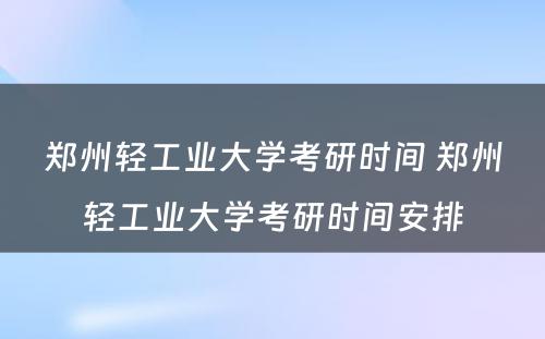 郑州轻工业大学考研时间 郑州轻工业大学考研时间安排