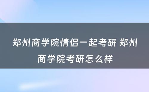 郑州商学院情侣一起考研 郑州商学院考研怎么样