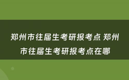 郑州市往届生考研报考点 郑州市往届生考研报考点在哪