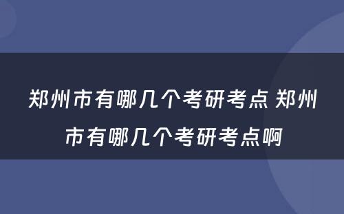 郑州市有哪几个考研考点 郑州市有哪几个考研考点啊