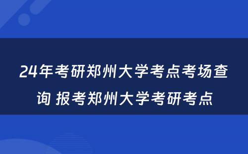 24年考研郑州大学考点考场查询 报考郑州大学考研考点