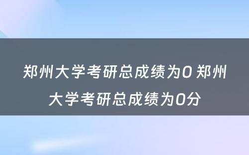 郑州大学考研总成绩为0 郑州大学考研总成绩为0分