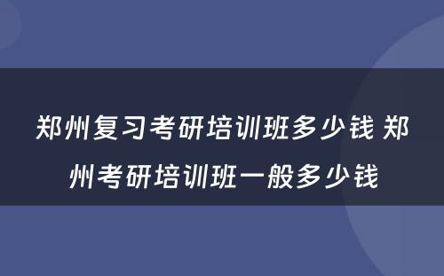 郑州复习考研培训班多少钱 郑州考研培训班一般多少钱