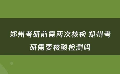 郑州考研前需两次核检 郑州考研需要核酸检测吗