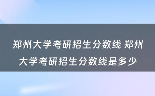 郑州大学考研招生分数线 郑州大学考研招生分数线是多少