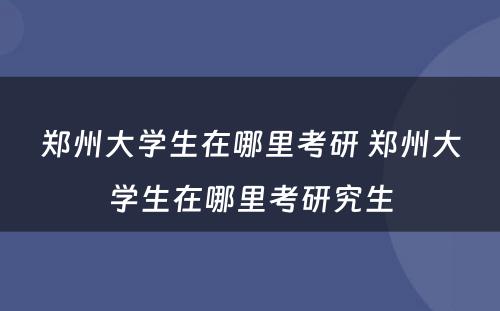 郑州大学生在哪里考研 郑州大学生在哪里考研究生