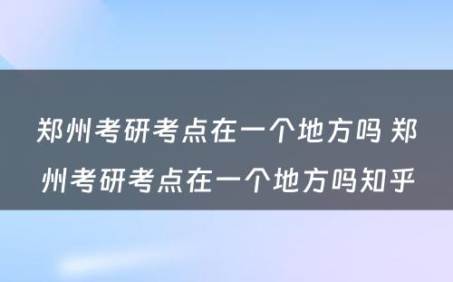 郑州考研考点在一个地方吗 郑州考研考点在一个地方吗知乎