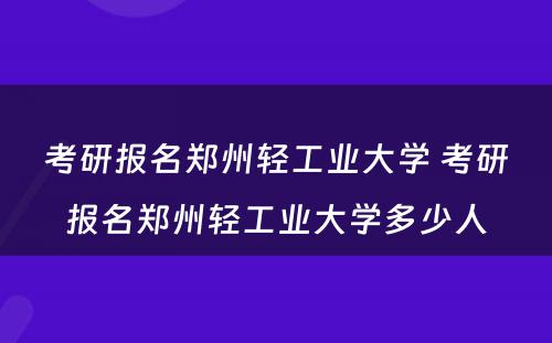 考研报名郑州轻工业大学 考研报名郑州轻工业大学多少人