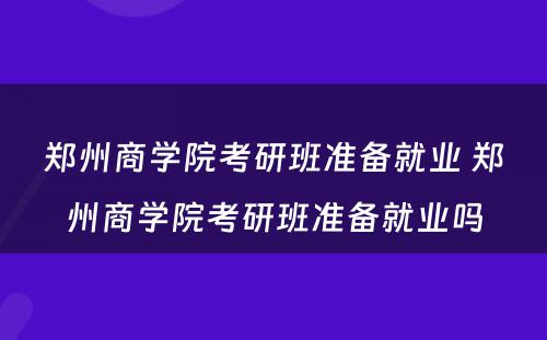 郑州商学院考研班准备就业 郑州商学院考研班准备就业吗