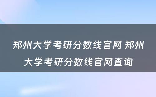 郑州大学考研分数线官网 郑州大学考研分数线官网查询