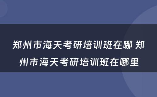 郑州市海天考研培训班在哪 郑州市海天考研培训班在哪里